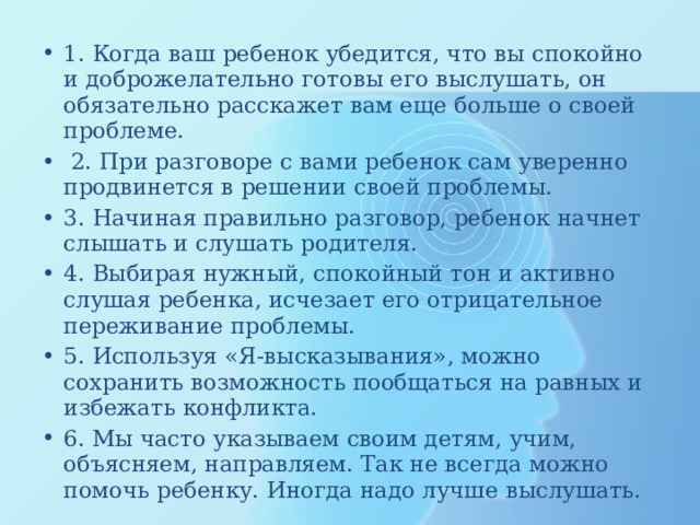 1. Когда ваш ребенок убедится, что вы спокойно и доброжелательно готовы его выслушать, он обязательно расскажет вам еще больше о своей проблеме.  2. При разговоре с вами ребенок сам уверенно продвинется в решении своей проблемы. 3. Начиная правильно разговор, ребенок начнет слышать и слушать родителя. 4. Выбирая нужный, спокойный тон и активно слушая ребенка, исчезает его отрицательное переживание проблемы. 5. Используя «Я-высказывания», можно сохранить возможность пообщаться на равных и избежать конфликта. 6. Мы часто указываем своим детям, учим, объясняем, направляем. Так не всегда можно помочь ребенку. Иногда надо лучше выслушать. 