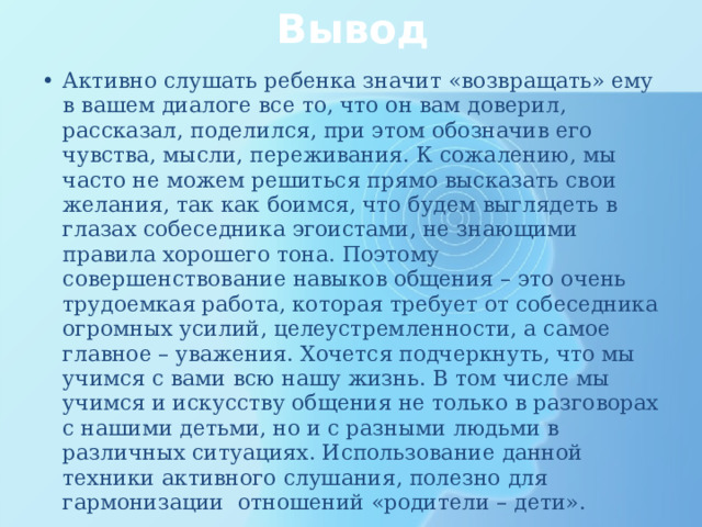 Вывод Активно слушать ребенка значит «возвращать» ему в вашем диалоге все то, что он вам доверил, рассказал, поделился, при этом обозначив его чувства, мысли, переживания. К сожалению, мы часто не можем решиться прямо высказать свои желания, так как боимся, что будем выглядеть в глазах собеседника эгоистами, не знающими правила хорошего тона. Поэтому совершенствование навыков общения – это очень трудоемкая работа, которая требует от собеседника огромных усилий, целеустремленности, а самое главное – уважения. Хочется подчеркнуть, что мы учимся с вами всю нашу жизнь. В том числе мы учимся и искусству общения не только в разговорах с нашими детьми, но и с разными людьми в различных ситуациях. Использование данной техники активного слушания, полезно для гармонизации отношений «родители – дети». 