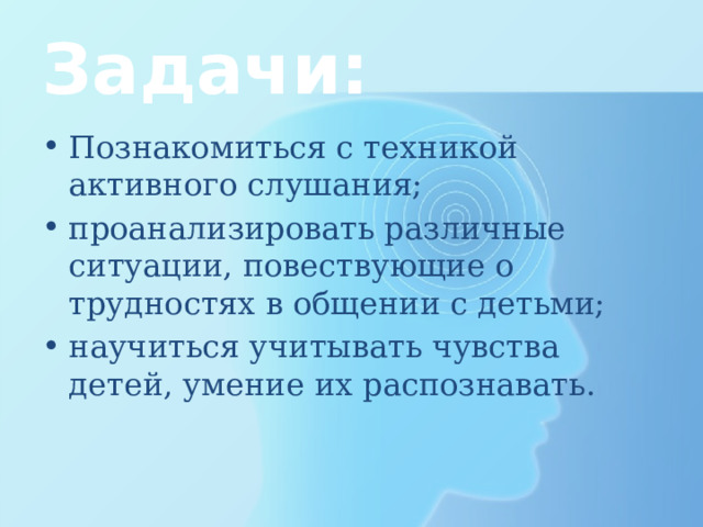 Задачи: Познакомиться с техникой активного слушания; проанализировать различные ситуации, повествующие о трудностях в общении с детьми; научиться учитывать чувства детей, умение их распознавать. 