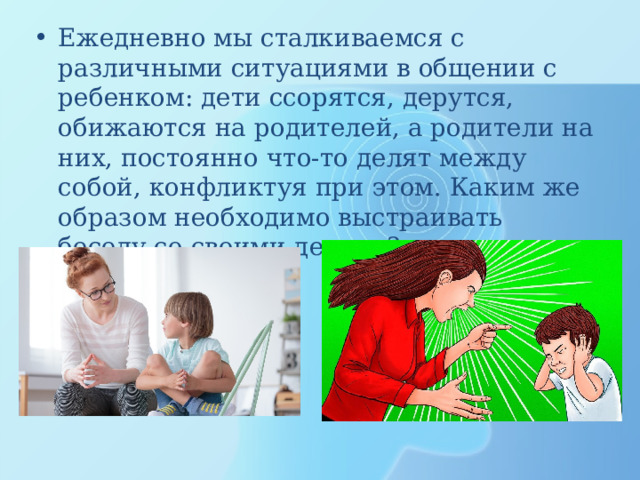Ежедневно мы сталкиваемся с различными ситуациями в общении с ребенком: дети ссорятся, дерутся, обижаются на родителей, а родители на них, постоянно что-то делят между собой, конфликтуя при этом. Каким же образом необходимо выстраивать беседу со своими детьми? 