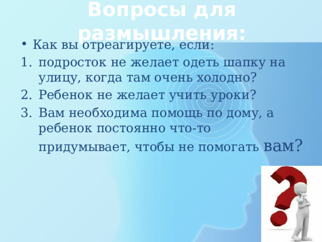 Вопросы для размышления: Как вы отреагируете, если: подросток не желает одеть шапку на улицу, когда там очень холодно? Ребенок не желает учить уроки? Вам необходима помощь по дому, а ребенок постоянно что-то придумывает, чтобы не помогать вам? 
