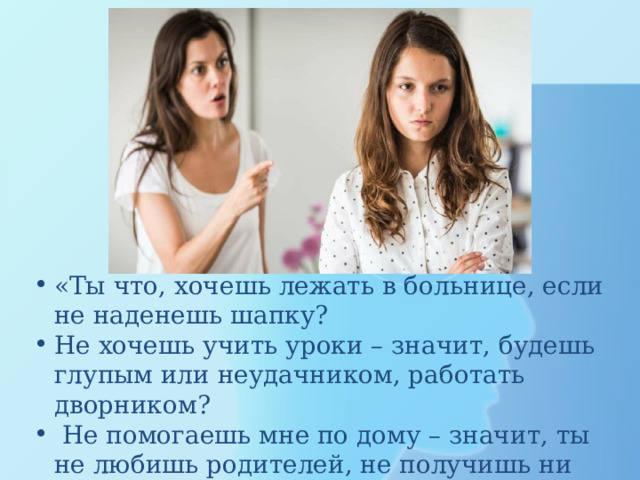 «Ты что, хочешь лежать в больнице, если не наденешь шапку? Не хочешь учить уроки – значит, будешь глупым или неудачником, работать дворником?  Не помогаешь мне по дому – значит, ты не любишь родителей, не получишь ни копейки! 