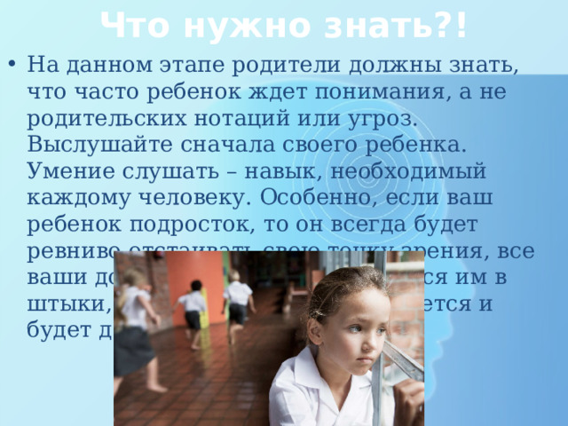 Что нужно знать?! На данном этапе родители должны знать, что часто ребенок ждет понимания, а не родительских нотаций или угроз. Выслушайте сначала своего ребенка. Умение слушать – навык, необходимый каждому человеку. Особенно, если ваш ребенок подросток, то он всегда будет ревниво отстаивать свою точку зрения, все ваши доводы будут восприниматься им в штыки, в любой момент он замкнется и будет долго обижен на вас. 