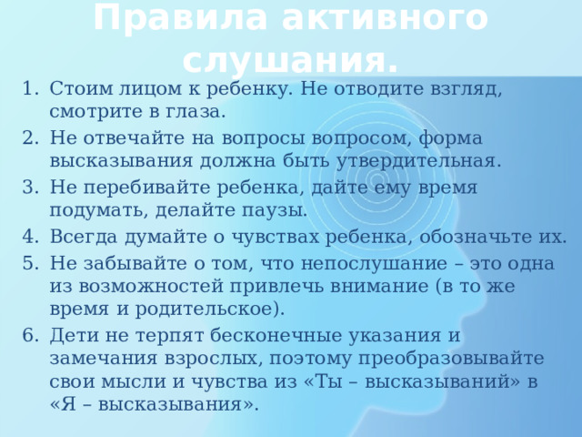 Правила активного слушания. Стоим лицом к ребенку. Не отводите взгляд, смотрите в глаза. Не отвечайте на вопросы вопросом, форма высказывания должна быть утвердительная. Не перебивайте ребенка, дайте ему время подумать, делайте паузы. Всегда думайте о чувствах ребенка, обозначьте их. Не забывайте о том, что непослушание – это одна из возможностей привлечь внимание (в то же время и родительское). Дети не терпят бесконечные указания и замечания взрослых, поэтому преобразовывайте свои мысли и чувства из «Ты – высказываний» в «Я – высказывания». 