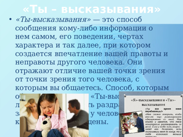 «Ты – высказывания» «Ты-высказывания» — это способ сообщения кому-либо информации о нем самом, его поведении, чертах характера и так далее, при котором создается впечатление вашей правоты и неправоты другого че­ ловека. Они отражают отличие вашей точки зрения от точки зрения того человека, с которым вы общае­тесь. Способ, которым обычно произносят «Ты-вы сказывания», легко может вызвать раздражение или защитную реакцию у человека, к которому они обра­щены. 