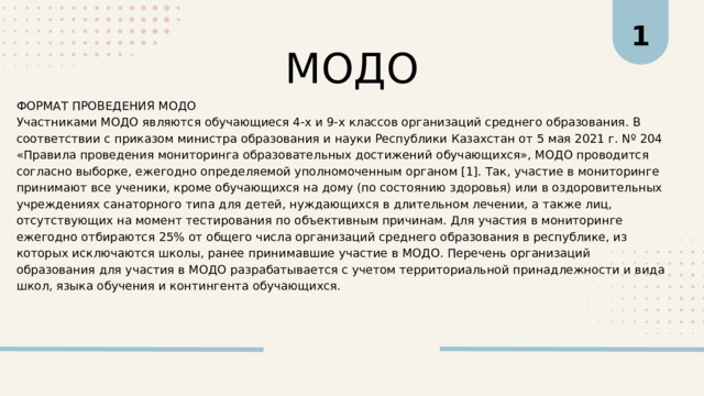 1 МОДО ФОРМАТ ПРОВЕДЕНИЯ МОДО Участниками МОДО являются обучающиеся 4-х и 9-х классов организаций среднего образования. В соответствии с приказом министра образования и науки Республики Казахстан от 5 мая 2021 г. Nº 204 «Правила проведения мониторинга образовательных достижений обучающихся», МОДО проводится согласно выборке, ежегодно определяемой уполномоченным органом [1]. Так, участие в мониторинге принимают все ученики, кроме обучающихся на дому (по состоянию здоровья) или в оздоровительных учреждениях санаторного типа для детей, нуждающихся в длительном лечении, а также лиц, отсутствующих на момент тестирования по объективным причинам. Для участия в мониторинге ежегодно отбираются 25% от общего числа организаций среднего образования в республике, из которых исключаются школы, ранее принимавшие участие в МОДО. Перечень организаций образования для участия в МОДО разрабатывается с учетом территориальной принадлежности и вида школ, языка обучения и контингента обучающихся. 