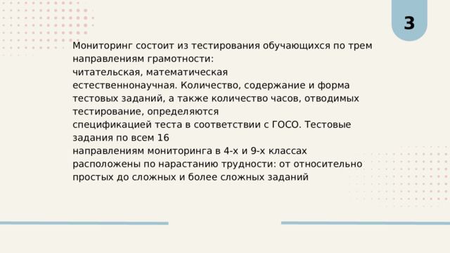 3 Мониторинг состоит из тестирования обучающихся по трем направлениям грамотности: читательская, математическая естественнонаучная. Количество, содержание и форма тестовых заданий, а также количество часов, отводимых тестирование, определяются спецификацией теста в соответствии с ГОСО. Тестовые задания по всем 16 направлениям мониторинга в 4-х и 9-х классах расположены по нарастанию трудности: от относительно простых до сложных и более сложных заданий 