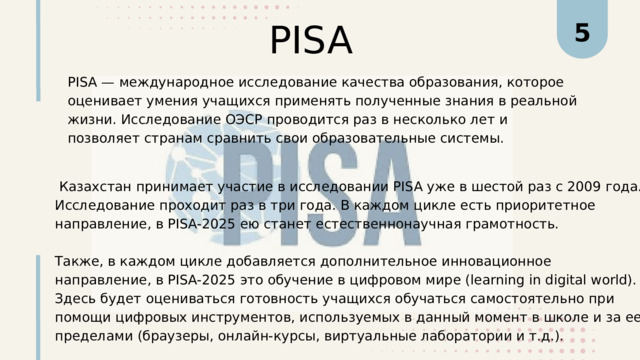PISA 5 PISA — международное исследование качества образования, которое оценивает умения учащихся применять полученные знания в реальной жизни. Исследование ОЭСР проводится раз в несколько лет и позволяет странам сравнить свои образовательные системы.  Казахстан принимает участие в исследовании PISA уже в шестой раз с 2009 года. Исследование проходит раз в три года. В каждом цикле есть приоритетное направление, в PISA-2025 ею станет естественнонаучная грамотность. Также, в каждом цикле добавляется дополнительное инновационное направление, в PISA-2025 это обучение в цифровом мире (learning in digital world). Здесь будет оцениваться готовность учащихся обучаться самостоятельно при помощи цифровых инструментов, используемых в данный момент в школе и за ее пределами (браузеры, онлайн-курсы, виртуальные лаборатории и т.д.). 