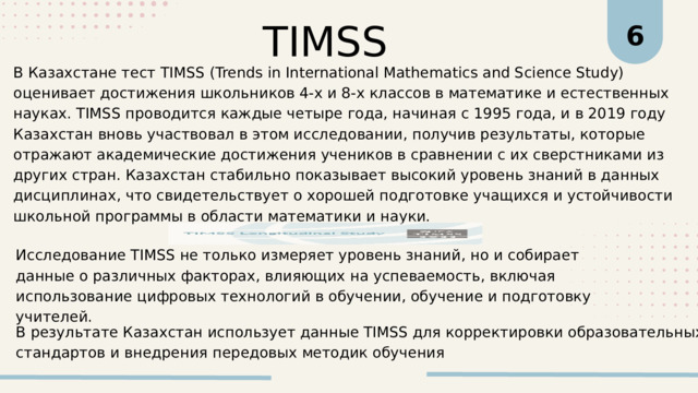 TIMSS 6 В Казахстане тест TIMSS (Trends in International Mathematics and Science Study) оценивает достижения школьников 4-х и 8-х классов в математике и естественных науках. TIMSS проводится каждые четыре года, начиная с 1995 года, и в 2019 году Казахстан вновь участвовал в этом исследовании, получив результаты, которые отражают академические достижения учеников в сравнении с их сверстниками из других стран. Казахстан стабильно показывает высокий уровень знаний в данных дисциплинах, что свидетельствует о хорошей подготовке учащихся и устойчивости школьной программы в области математики и науки. Исследование TIMSS не только измеряет уровень знаний, но и собирает данные о различных факторах, влияющих на успеваемость, включая использование цифровых технологий в обучении, обучение и подготовку учителей. В результате Казахстан использует данные TIMSS для корректировки образовательных стандартов и внедрения передовых методик обучения 