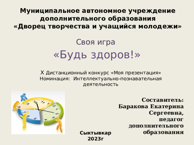 Муниципальное автономное учреждение дополнительного образования «Дворец творчества и учащийся молодежи» Своя игра «Будь здоров!» X Дистанционный конкурс «Моя презентация» Номинация: Интеллектуально-познавательная деятельность Составитель: Баракова Екатерина Сергеевна, педагог дополнительного образования Сыктывкар 2023г 