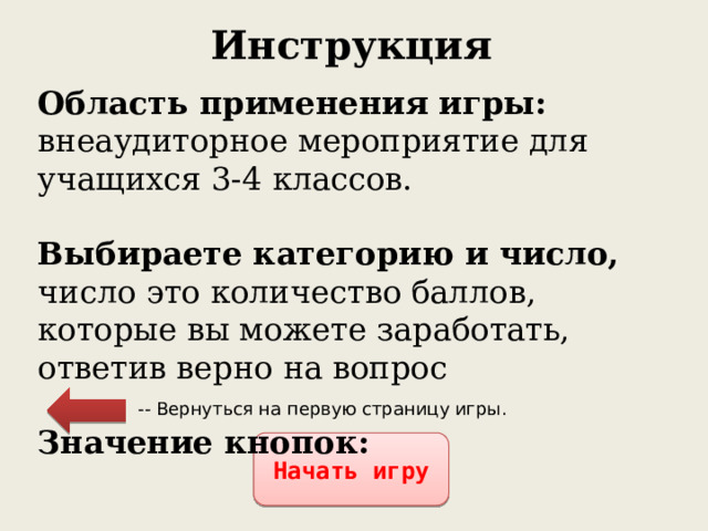 Инструкция Область применения игры: внеаудиторное мероприятие для учащихся 3-4 классов.  Выбираете категорию и число, число это количество баллов, которые вы можете заработать, ответив верно на вопрос  Значение кнопок: -- Вернуться на первую страницу игры. Начать игру 