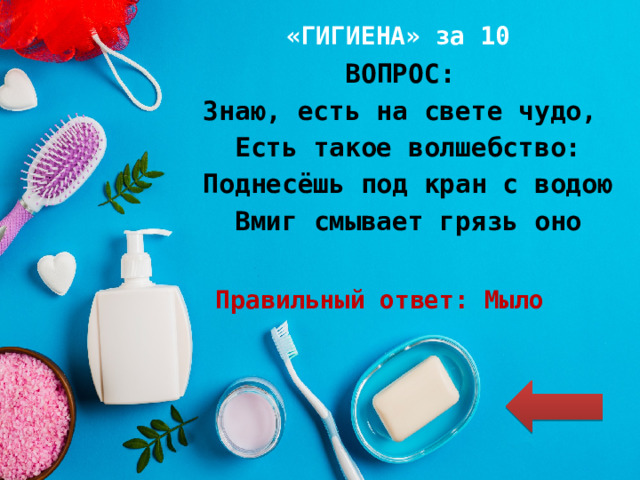 «ГИГИЕНА» за 10 ВОПРОС: Знаю, есть на свете чудо, Есть такое волшебство: Поднесёшь под кран с водою Вмиг смывает грязь оно Правильный ответ: Мыло 