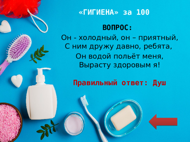 «ГИГИЕНА» за 100 ВОПРОС: Он - холодный, он – приятный, С ним дружу давно, ребята, Он водой польёт меня, Вырасту здоровым я!  Правильный ответ: Душ 