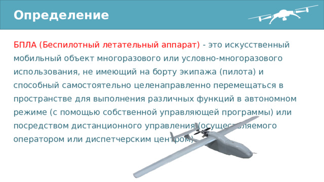 Определение БПЛА (Беспилотный летательный аппарат) - это искусственный мобильный объект многоразового или условно-многоразового использования, не имеющий на борту экипажа (пилота) и способный самостоятельно целенаправленно перемещаться в пространстве для выполнения различных функций в автономном режиме (с помощью собственной управляющей программы) или посредством дистанционного управления (осуществляемого оператором или диспетчерским центром). 