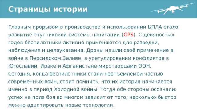 Страницы истории Главным прорывом в производстве и использовании БПЛА стало развитие спутниковой системы навигации ( GPS ). С девяностых годов беспилотники активно применяются для разведки, наблюдения и целеуказания. Дроны нашли своё применение в войне в Персидском Заливе, в урегулировании конфликтов в Югославии, Ираке и Афганистане миротворцами ООН. Сегодня, когда беспилотники стали неотъемлемой частью современных войн, стоит помнить, что их история начинается именно в период Холодной войны. Тогда обе стороны осознали: успех на поле боя во многом зависит от того, насколько быстро можно адаптировать новые технологии. 