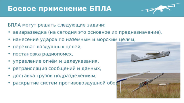 Боевое применение БПЛА БПЛА могут решать следующие задачи: авиаразведка (на сегодня это основное их предназначение), нанесение ударов по наземным и морским целям, перехват воздушных целей, постановка радиопомех, управление огнём и целеуказания, ретрансляция сообщений и данных, доставка грузов подразделениям, раскрытие систем противовоздушной обороны. 