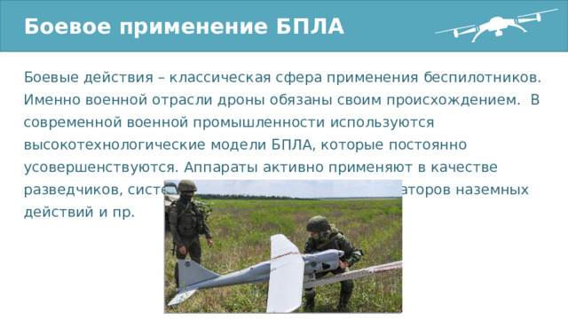 Боевое применение БПЛА Боевые действия – классическая сфера применения беспилотников. Именно военной отрасли дроны обязаны своим происхождением. В современной военной промышленности используются высокотехнологические модели БПЛА, которые постоянно усовершенствуются. Аппараты активно применяют в качестве разведчиков, системы ударной авиации, координаторов наземных действий и пр. 