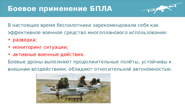 Боевое применение БПЛА В настоящее время беспилотники зарекомендовали себя как эффективное военное средство многопланового использования: разведка; мониторинг ситуации; активные военные действия. Боевые дроны выполняют продолжительные полёты, устойчивы к внешним воздействиям, обладают относительной автономностью. 