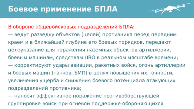 Боевое применение БПЛА В обороне общевойсковых подразделений БПЛА: — ведут разведку объектов (целей) противника перед передним краем и в ближайшей глубине его боевых порядков, передают целеуказание для поражения наземных объектов артиллерии, боевым машинам, средствам ПВО в реальном масштабе времени; — корректируют удары авиации, ракетных войск, огонь артиллерии и боевых машин (танков, БМП) в целях повышения их точности, увеличения ущерба и снижения боевого потенциала атакующих подразделений противника; — наносят эффективное поражение противоборствующей группировке войск при огневой поддержке обороняющихся общевойсковых формирований; 