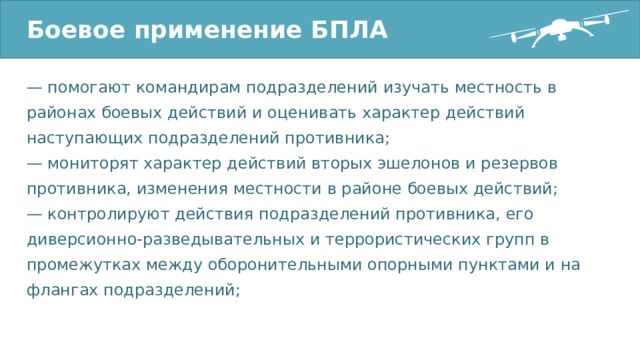 Боевое применение БПЛА — помогают командирам подразделений изучать местность в районах боевых действий и оценивать характер действий наступающих подразделений противника; — мониторят характер действий вторых эшелонов и резервов противника, изменения местности в районе боевых действий; — контролируют действия подразделений противника, его диверсионно-разведывательных и террористических групп в промежутках между оборонительными опорными пунктами и на флангах подразделений; 