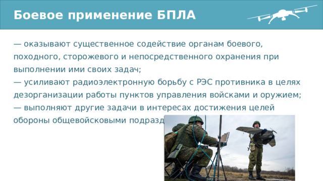 Боевое применение БПЛА — оказывают существенное содействие органам боевого, походного, сторожевого и непосредственного охранения при выполнении ими своих задач; — усиливают радиоэлектронную борьбу с РЭС противника в целях дезорганизации работы пунктов управления войсками и оружием; — выполняют другие задачи в интересах достижения целей обороны общевойсковыми подразделениями. 
