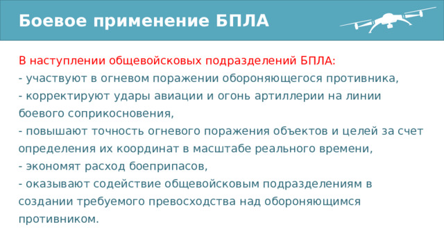 Боевое применение БПЛА В наступлении общевойсковых подразделений БПЛА: - участвуют в огневом поражении обороняющегося противника, - корректируют удары авиации и огонь артиллерии на линии боевого соприкосновения, - повышают точность огневого поражения объектов и целей за счет определения их координат в масштабе реального времени, - экономят расход боеприпасов, - оказывают содействие общевойсковым подразделениям в создании требуемого превосходства над обороняющимся противником. 