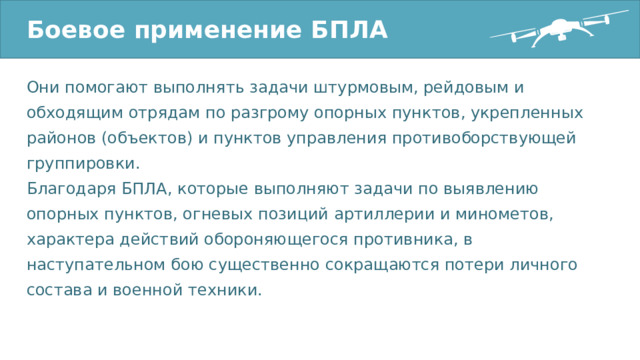 Боевое применение БПЛА Они помогают выполнять задачи штурмовым, рейдовым и обходящим отрядам по разгрому опорных пунктов, укрепленных районов (объектов) и пунктов управления противоборствующей группировки. Благодаря БПЛА, которые выполняют задачи по выявлению опорных пунктов, огневых позиций артиллерии и минометов, характера действий обороняющегося противника, в наступательном бою существенно сокращаются потери личного состава и военной техники. 