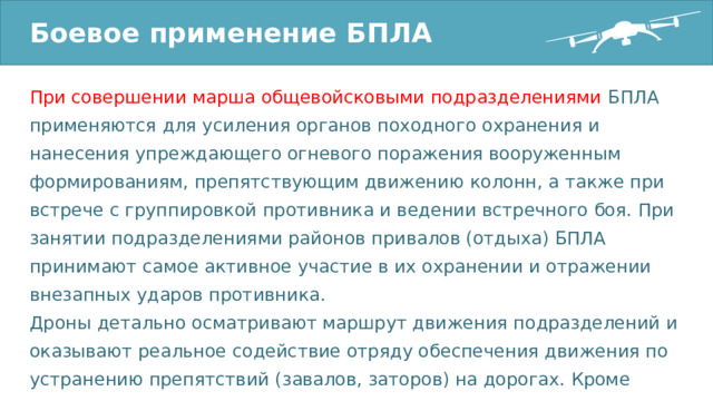 Боевое применение БПЛА При совершении марша общевойсковыми подразделениями БПЛА применяются для усиления органов походного охранения и нанесения упреждающего огневого поражения вооруженным формированиям, препятствующим движению колонн, а также при встрече с группировкой противника и ведении встречного боя. При занятии подразделениями районов привалов (отдыха) БПЛА принимают самое активное участие в их охранении и отражении внезапных ударов противника. Дроны детально осматривают маршрут движения подразделений и оказывают реальное содействие отряду обеспечения движения по устранению препятствий (завалов, заторов) на дорогах. Кроме того, они выявляют места засад десантно-диверсионных сил противника. 