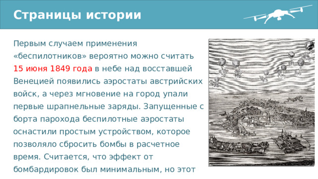 Страницы истории Первым случаем применения «беспилотников» вероятно можно считать 15 июня 1849 года в небе над восставшей Венецией появились аэростаты австрийских войск, а через мгновение на город упали первые шрапнельные заряды. Запущенные с борта парохода беспилотные аэростаты оснастили простым устройством, которое позволяло сбросить бомбы в расчетное время. Считается, что эффект от бомбардировок был минимальным, но этот эпизод вошел в историю как первое применение беспилотника в бою. 