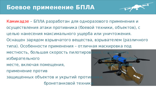 Боевое применение БПЛА Камикадзе – БПЛА разработан для одноразового применения и осуществления атаки противника (боевой техники, объектов), с целью нанесения максимального ущерба или уничтожения. Оснащен зарядом взрывчатого вещества, взрывателем (различного типа). Особенности применения – отличная маскировка под местность, большая скорость пилотирования, способность избирательного подрыва в любом месте, включая помещения, эффективное применение против защищенных объектов и укрытий противника, бронетанковой техники. 