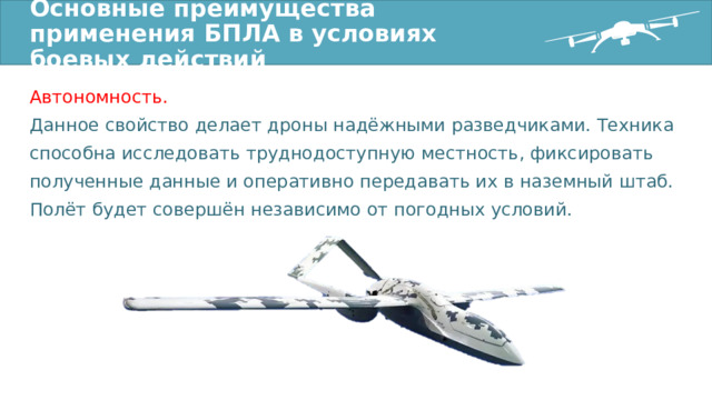 Основные преимущества применения БПЛА в условиях боевых действий Автономность. Данное свойство делает дроны надёжными разведчиками. Техника способна исследовать труднодоступную местность, фиксировать полученные данные и оперативно передавать их в наземный штаб. Полёт будет совершён независимо от погодных условий. 