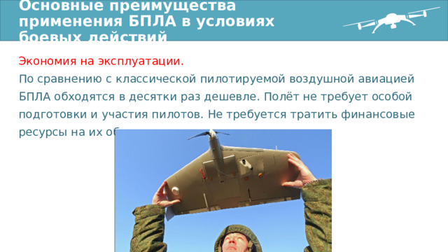 Основные преимущества применения БПЛА в условиях боевых действий Экономия на эксплуатации. По сравнению с классической пилотируемой воздушной авиацией БПЛА обходятся в десятки раз дешевле. Полёт не требует особой подготовки и участия пилотов. Не требуется тратить финансовые ресурсы на их обучение. 
