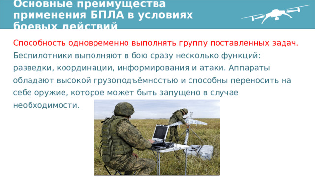 Основные преимущества применения БПЛА в условиях боевых действий Способность одновременно выполнять группу поставленных задач. Беспилотники выполняют в бою сразу несколько функций: разведки, координации, информирования и атаки. Аппараты обладают высокой грузоподъёмностью и способны переносить на себе оружие, которое может быть запущено в случае необходимости. 