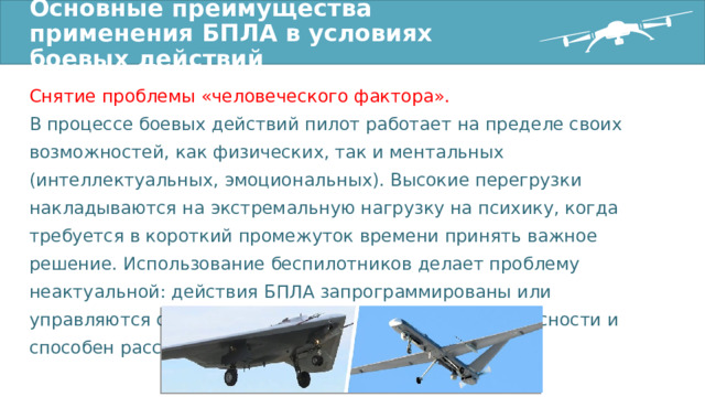 Основные преимущества применения БПЛА в условиях боевых действий Снятие проблемы «человеческого фактора». В процессе боевых действий пилот работает на пределе своих возможностей, как физических, так и ментальных (интеллектуальных, эмоциональных). Высокие перегрузки накладываются на экстремальную нагрузку на психику, когда требуется в короткий промежуток времени принять важное решение. Использование беспилотников делает проблему неактуальной: действия БПЛА запрограммированы или управляются оператором, который находится вне опасности и способен рассуждать рационально. 