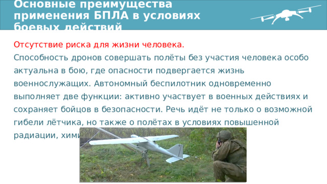 Основные преимущества применения БПЛА в условиях боевых действий Отсутствие риска для жизни человека. Способность дронов совершать полёты без участия человека особо актуальна в бою, где опасности подвергается жизнь военнослужащих. Автономный беспилотник одновременно выполняет две функции: активно участвует в военных действиях и сохраняет бойцов в безопасности. Речь идёт не только о возможной гибели лётчика, но также о полётах в условиях повышенной радиации, химического воздействия и пр. 