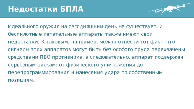 Недостатки БПЛА Идеального оружия на сегодняшний день не существует, и беспилотные летательные аппараты также имеют свои недостатки. К таковым, например, можно отнести тот факт, что сигналы этих аппаратов могут быть без особого труда перехвачены средствами ПВО противника, а следовательно, аппарат подвержен серьёзным рискам: от физического уничтожения до перепрограммирования и нанесения удара по собственным позициям. 