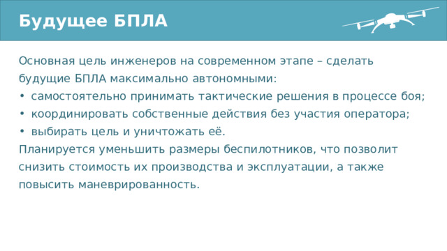 Будущее БПЛА Основная цель инженеров на современном этапе – сделать будущие БПЛА максимально автономными: самостоятельно принимать тактические решения в процессе боя; координировать собственные действия без участия оператора; выбирать цель и уничтожать её. Планируется уменьшить размеры беспилотников, что позволит снизить стоимость их производства и эксплуатации, а также повысить маневрированность. 