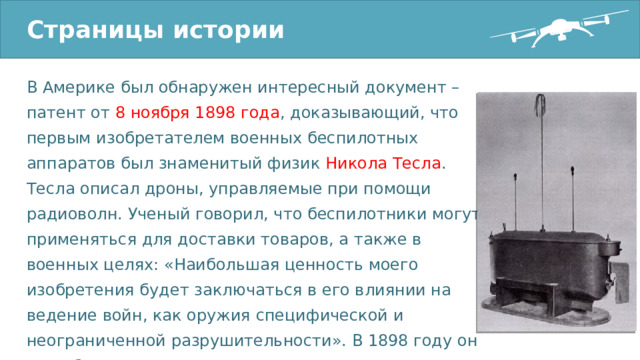 Страницы истории В Америке был обнаружен интересный документ – патент от 8 ноября 1898 года , доказывающий, что первым изобретателем военных беспилотных аппаратов был знаменитый физик Никола Тесла . Тесла описал дроны, управляемые при помощи радиоволн. Ученый говорил, что беспилотники могут применяться для доставки товаров, а также в военных целях: «Наибольшая ценность моего изобретения будет заключаться в его влиянии на ведение войн, как оружия специфической и неограниченной разрушительности». В 1898 году он на публике продемонстрировал радиоуправляемую модель корабля. 