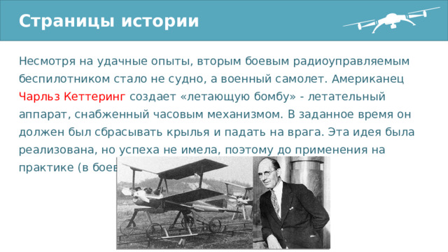 Страницы истории Несмотря на удачные опыты, вторым боевым радиоуправляемым беспилотником стало не судно, а военный самолет. Американец Чарльз Кеттеринг создает «летающую бомбу» - летательный аппарат, снабженный часовым механизмом. В заданное время он должен был сбрасывать крылья и падать на врага. Эта идея была реализована, но успеха не имела, поэтому до применения на практике (в боевых действиях) дело не дошло. 