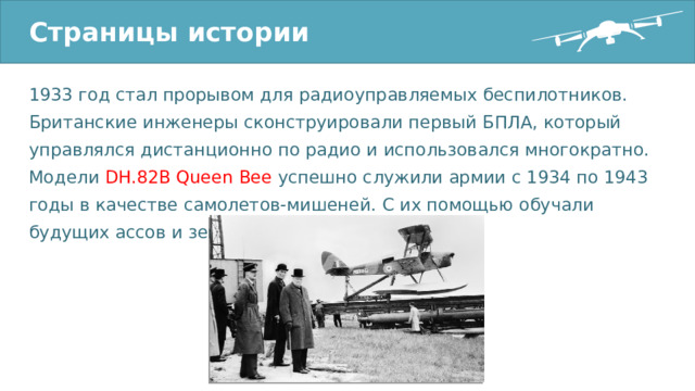 Страницы истории 1933 год стал прорывом для радиоуправляемых беспилотников. Британские инженеры сконструировали первый БПЛА, который управлялся дистанционно по радио и использовался многократно. Модели DH.82B Queen Bee успешно служили армии с 1934 по 1943 годы в качестве самолетов-мишеней. С их помощью обучали будущих ассов и зенитчиков. 