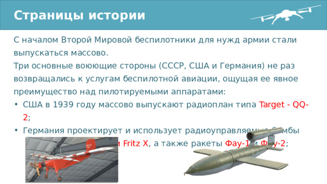 Страницы истории С началом Второй Мировой беспилотники для нужд армии стали выпускаться массово. Три основные воюющие стороны (СССР, США и Германия) не раз возвращались к услугам беспилотной авиации, ощущая ее явное преимущество над пилотируемыми аппаратами: США в 1939 году массово выпускают радиоплан типа Target - QQ-2 ; Германия проектирует и использует радиоуправляемые бомбы Henschel Hs 293 и Fritz X , а также ракеты Фау-1 и Фау-2 ; 