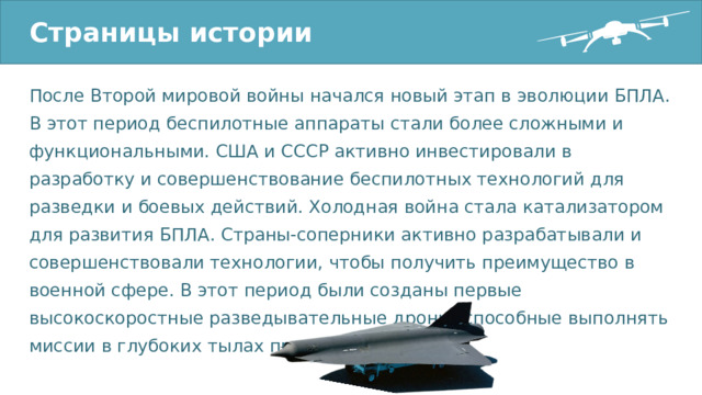Страницы истории После Второй мировой войны начался новый этап в эволюции БПЛА. В этот период беспилотные аппараты стали более сложными и функциональными. США и СССР активно инвестировали в разработку и совершенствование беспилотных технологий для разведки и боевых действий. Холодная война стала катализатором для развития БПЛА. Страны-соперники активно разрабатывали и совершенствовали технологии, чтобы получить преимущество в военной сфере. В этот период были созданы первые высокоскоростные разведывательные дроны, способные выполнять миссии в глубоких тылах противника. 