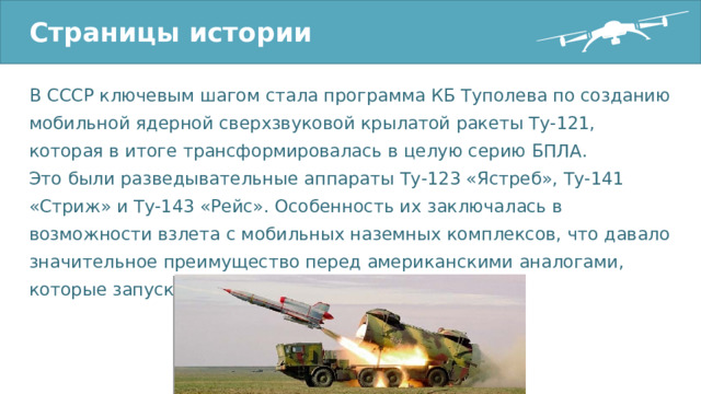 Страницы истории В СССР ключевым шагом стала программа КБ Туполева по созданию мобильной ядерной сверхзвуковой крылатой ракеты Ту-121, которая в итоге трансформировалась в целую серию БПЛА. Это были разведывательные аппараты Ту-123 «Ястреб», Ту-141 «Стриж» и Ту-143 «Рейс». Особенность их заключалась в возможности взлета с мобильных наземных комплексов, что давало значительное преимущество перед американскими аналогами, которые запускались с воздуха. 