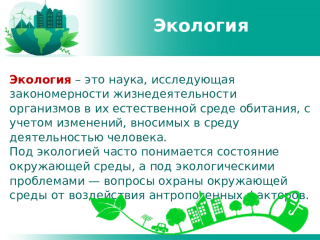 Экология Экология – это наука, исследующая закономерности жизнедеятельности организмов в их естественной среде обитания, с учетом изменений, вносимых в среду деятельностью человека. Под экологией часто понимается состояние окружающей среды, а под экологическими проблемами — вопросы охраны окружающей среды от воздействия антропогенных факторов. 