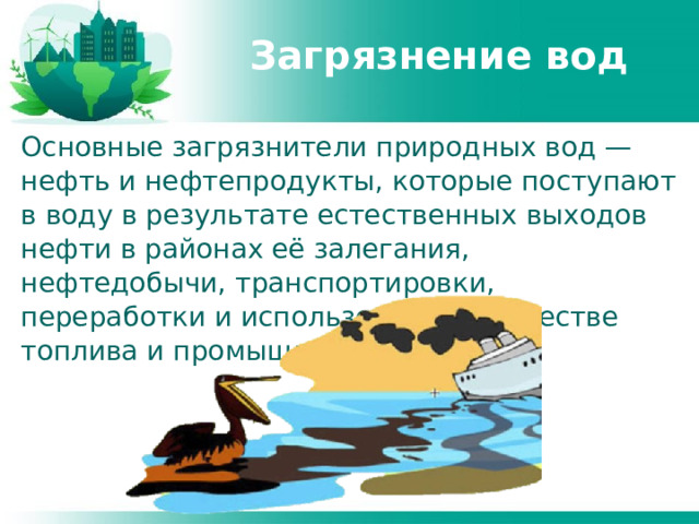 Загрязнение вод Основные загрязнители природных вод — нефть и нефтепродукты, которые поступают в воду в результате естественных выходов нефти в районах её залегания, нефтедобычи, транспортировки, переработки и использования в качестве топлива и промышленного сырья. 