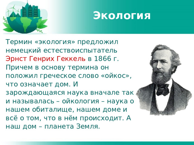Экология Термин «экология» предложил немецкий естествоиспытатель Эрнст Генрих Геккель в 1866 г. Причем в основу термина он положил греческое слово «ойкос», что означает дом. И зарождающаяся наука вначале так и называлась – ойкология – наука о нашем обиталище, нашем доме и всё о том, что в нём происходит. А наш дом – планета Земля. 