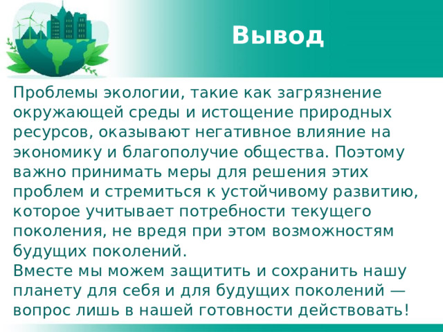 Вывод Проблемы экологии, такие как загрязнение окружающей среды и истощение природных ресурсов, оказывают негативное влияние на экономику и благополучие общества. Поэтому важно принимать меры для решения этих проблем и стремиться к устойчивому развитию, которое учитывает потребности текущего поколения, не вредя при этом возможностям будущих поколений. Вместе мы можем защитить и сохранить нашу планету для себя и для будущих поколений — вопрос лишь в нашей готовности действовать! 