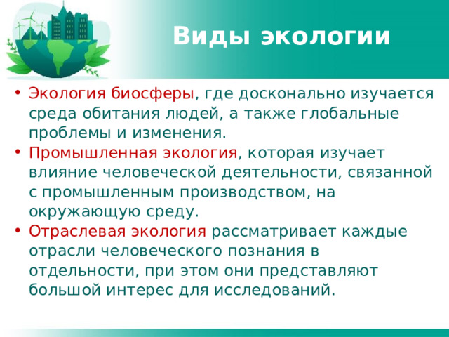 Виды экологии Экология биосферы , где досконально изучается среда обитания людей, а также глобальные проблемы и изменения. Промышленная экология , которая изучает влияние человеческой деятельности, связанной с промышленным производством, на окружающую среду. Отраслевая экология рассматривает каждые отрасли человеческого познания в отдельности, при этом они представляют большой интерес для исследований. 