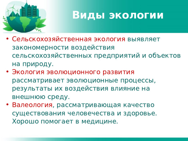 Виды экологии Сельскохозяйственная экология выявляет закономерности воздействия сельскохозяйственных предприятий и объектов на природу. Экология эволюционного развития рассматривает эволюционные процессы, результаты их воздействия влияние на внешнюю среду. Валеология , рассматривающая качество существования человечества и здоровье. Хорошо помогает в медицине. 