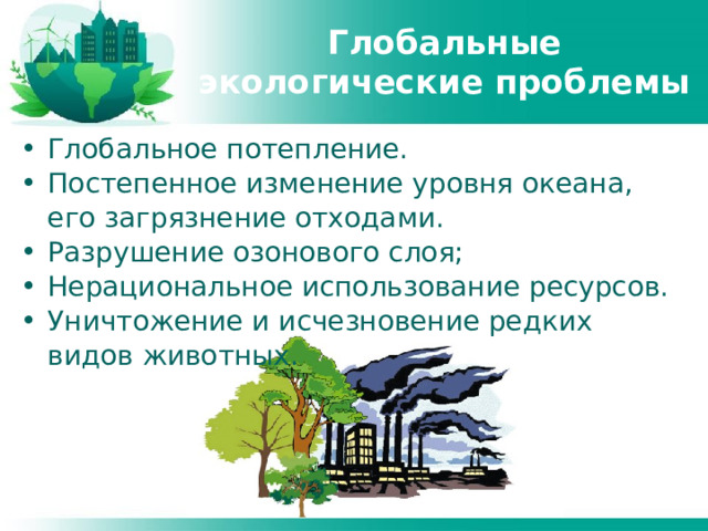 Глобальные экологические проблемы Глобальное потепление. Постепенное изменение уровня океана, его загрязнение отходами. Разрушение озонового слоя; Нерациональное использование ресурсов. Уничтожение и исчезновение редких видов животных. 
